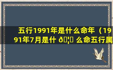 五行1991年是什么命年（1991年7月是什 🦍 么命五行属什么）